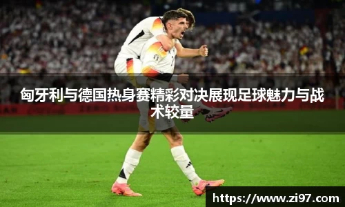 匈牙利与德国热身赛精彩对决展现足球魅力与战术较量