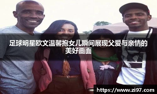 足球明星欧文温馨抱女儿瞬间展现父爱与亲情的美好画面